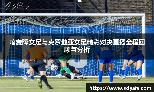 喀麦隆女足与克罗地亚女足精彩对决直播全程回顾与分析
