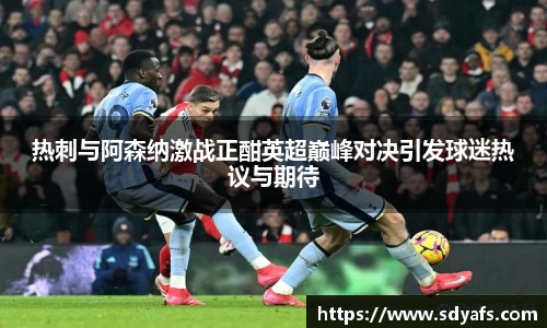 热刺与阿森纳激战正酣英超巅峰对决引发球迷热议与期待