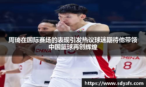 周琦在国际赛场的表现引发热议球迷期待他带领中国篮球再创辉煌