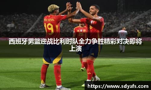 西班牙男篮迎战比利时队全力争胜精彩对决即将上演